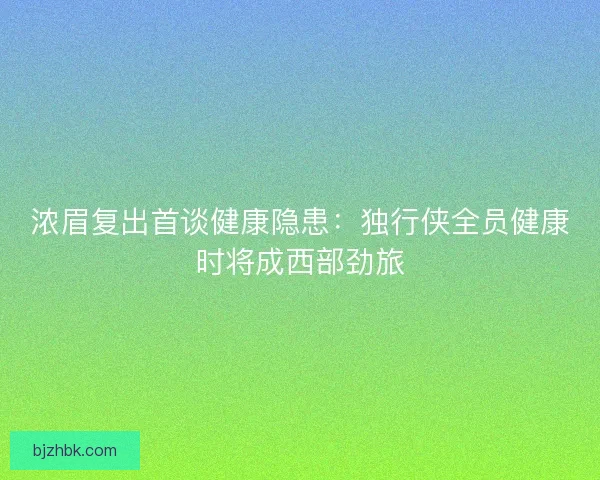 浓眉复出首谈健康隐患:独行侠全员健康时将成西部劲旅 浓眉复出首谈健康隐患:独行侠全员健康时将成西部劲旅
