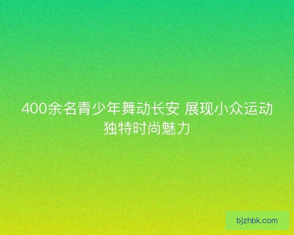 400余名青少年舞动长安 展现小众运动独特时尚魅力
