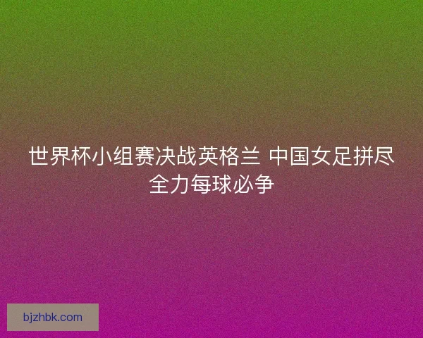 世界杯小组赛决战英格兰 中国女足拼尽全力每球必争 世界杯小组赛决战英格兰 中国女足拼尽全力每球必争