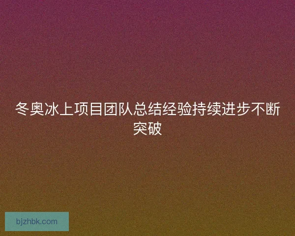 冬奥冰上项目团队总结经验持续进步不断突破 冬奥冰上项目团队总结经验持续进步不断突破