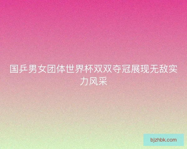 国乒男女团体世界杯双双夺冠展现无敌实力风采