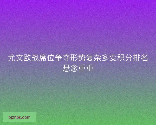 尤文欧战席位争夺形势复杂多变积分排名悬念重重 尤文欧战席位争夺形势复杂多变积分排名悬念重重