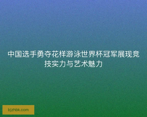 中国选手勇夺花样游泳世界杯冠军展现竞技实力与艺术魅力