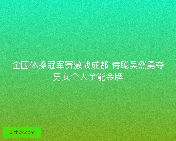全国体操冠军赛激战成都 侍聪吴然勇夺男女个人全能金牌