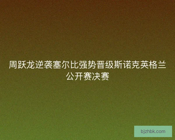 周跃龙逆袭塞尔比强势晋级斯诺克英格兰公开赛决赛
