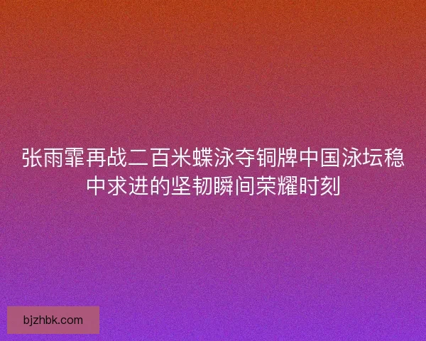 张雨霏再战二百米蝶泳夺铜牌中国泳坛稳中求进的坚韧瞬间荣耀时刻