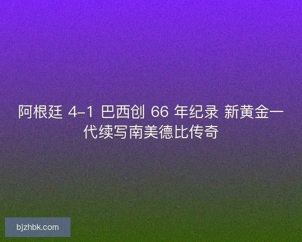 阿根廷 4-1 巴西创 66 年纪录 新黄金一代续写南美德比传奇