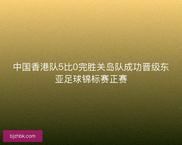 中国香港队5比0完胜关岛队成功晋级东亚足球锦标赛正赛 中国香港队5比0完胜关岛队成功晋级东亚足球锦标赛正赛