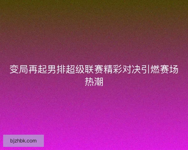 变局再起男排超级联赛精彩对决引燃赛场热潮 变局再起男排超级联赛精彩对决引燃赛场热潮