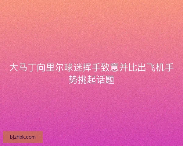 大马丁向里尔球迷挥手致意并比出飞机手势挑起话题 大马丁向里尔球迷挥手致意并比出飞机手势挑起话题