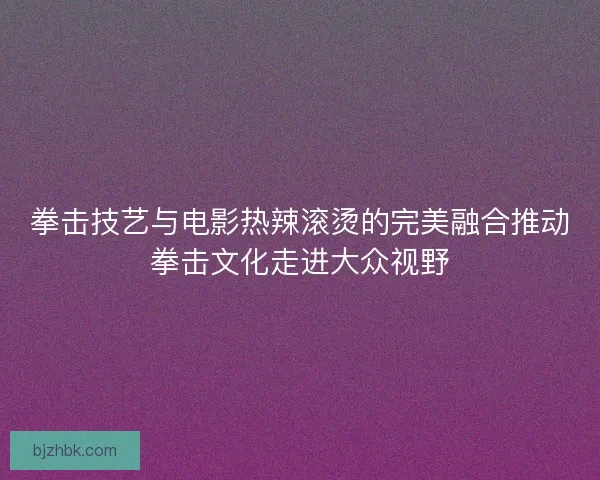 拳击技艺与电影热辣滚烫的完美融合推动拳击文化走进大众视野
