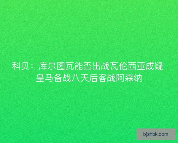 科贝：库尔图瓦能否出战瓦伦西亚成疑 皇马备战八天后客战阿森纳