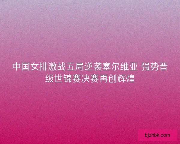 中国女排激战五局逆袭塞尔维亚 强势晋级世锦赛决赛再创辉煌 中国女排激战五局逆袭塞尔维亚 强势晋级世锦赛决赛再创辉煌