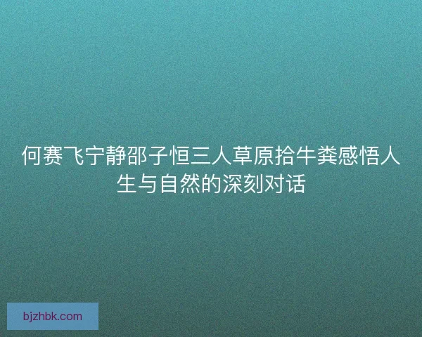 何赛飞宁静邵子恒三人草原拾牛粪感悟人生与自然的深刻对话 何赛飞宁静邵子恒三人草原拾牛粪感悟人生与自然的深刻对话