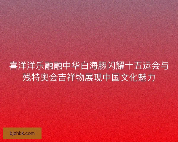 喜洋洋乐融融中华白海豚闪耀十五运会与残特奥会吉祥物展现中国文化魅力 喜洋洋乐融融中华白海豚闪耀十五运会与残特奥会吉祥物展现中国文化魅力