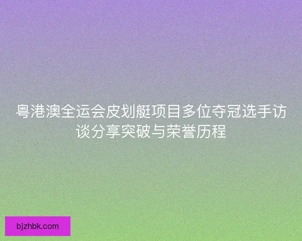 粤港澳全运会皮划艇项目多位夺冠选手访谈分享突破与荣誉历程 粤港澳全运会皮划艇项目多位夺冠选手访谈分享突破与荣誉历程