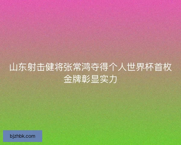 山东射击健将张常鸿夺得个人世界杯首枚金牌彰显实力 山东射击健将张常鸿夺得个人世界杯首枚金牌彰显实力