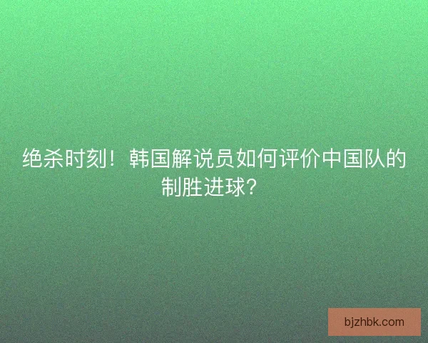 绝杀时刻！韩国解说员如何评价中国队的制胜进球？