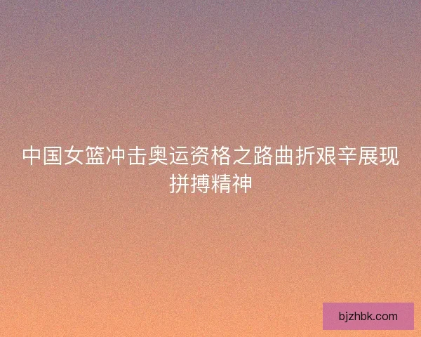 中国女篮冲击奥运资格之路曲折艰辛展现拼搏精神