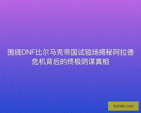 围绕DNF比尔马克帝国试验场揭秘阿拉德危机背后的终极阴谋真相