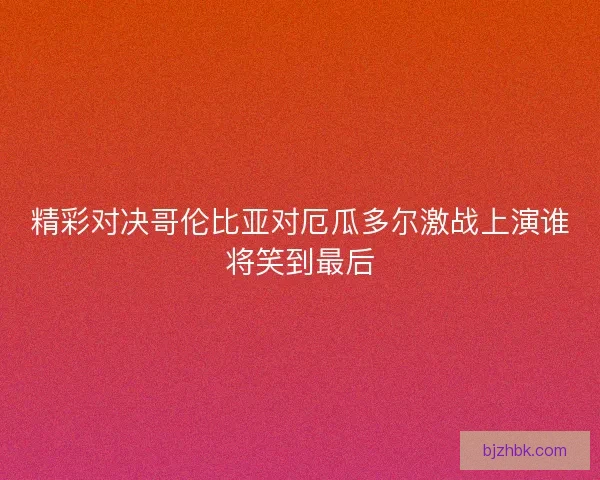 精彩对决哥伦比亚对厄瓜多尔激战上演谁将笑到最后