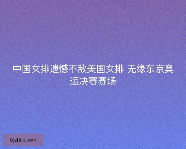中国女排遗憾不敌美国女排 无缘东京奥运决赛赛场