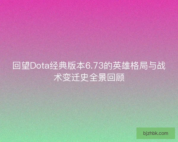 回望Dota经典版本6.73的英雄格局与战术变迁史全景回顾