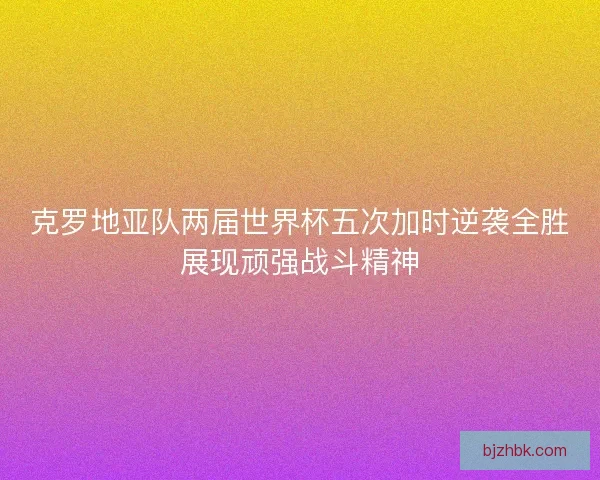 克罗地亚队两届世界杯五次加时逆袭全胜展现顽强战斗精神 克罗地亚队两届世界杯五次加时逆袭全胜展现顽强战斗精神