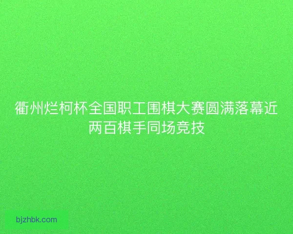 衢州烂柯杯全国职工围棋大赛圆满落幕近两百棋手同场竞技